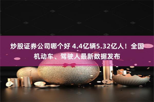 炒股证券公司哪个好 4.4亿辆5.32亿人！全国机动车、驾驶人最新数据发布