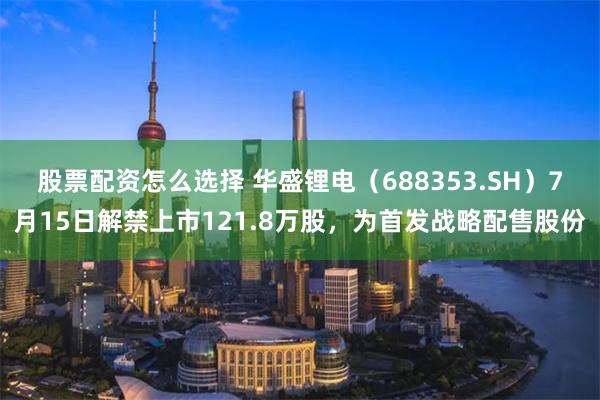 股票配资怎么选择 华盛锂电（688353.SH）7月15日解禁上市121.8万股，为首发战略配售股份