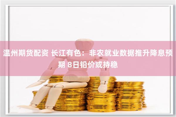 温州期货配资 长江有色：非农就业数据推升降息预期 8日铅价或持稳