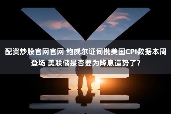 配资炒股官网官网 鲍威尔证词携美国CPI数据本周登场 美联储是否要为降息造势了？