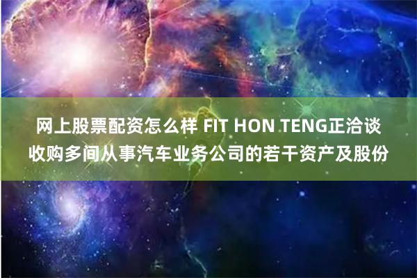 网上股票配资怎么样 FIT HON TENG正洽谈收购多间从事汽车业务公司的若干资产及股份