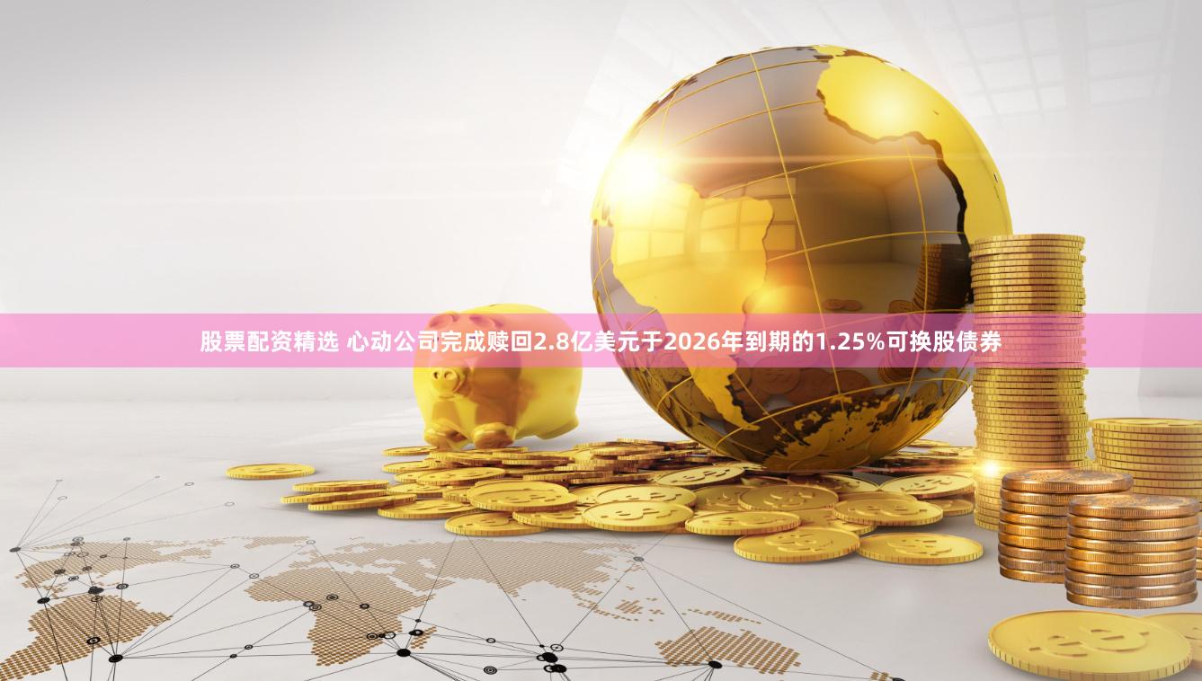 股票配资精选 心动公司完成赎回2.8亿美元于2026年到期的1.25%可换股债券