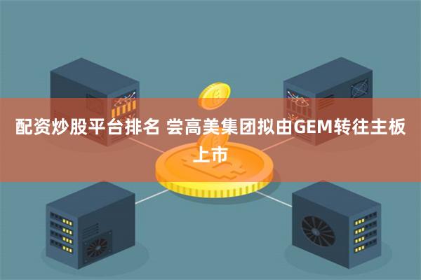 配资炒股平台排名 尝高美集团拟由GEM转往主板上市