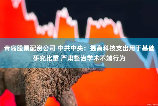 青岛股票配资公司 中共中央：提高科技支出用于基础研究比重 严肃整治学术不端行为