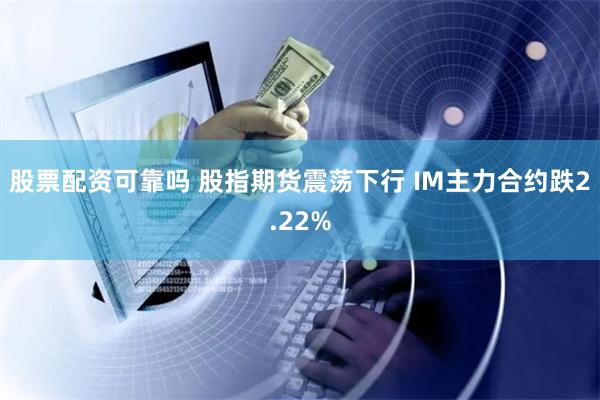 股票配资可靠吗 股指期货震荡下行 IM主力合约跌2.22%