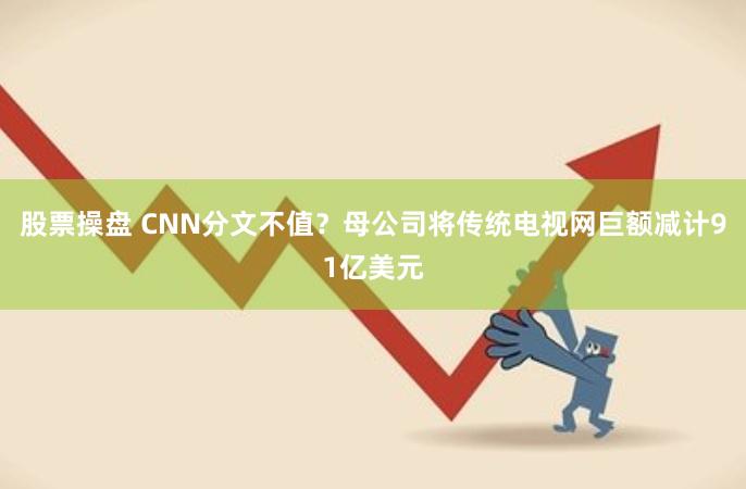 股票操盘 CNN分文不值？母公司将传统电视网巨额减计91亿美元