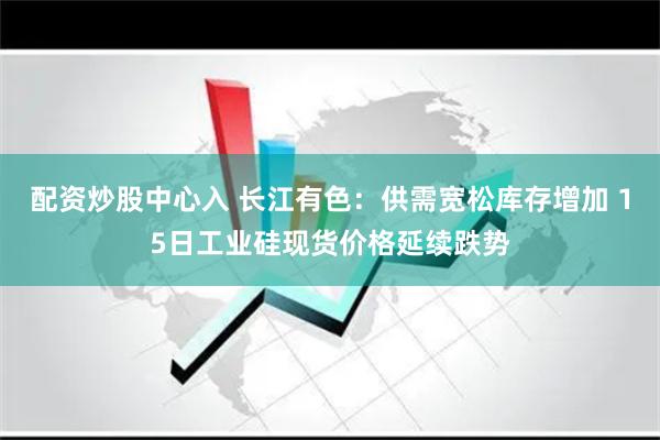 配资炒股中心入 长江有色：供需宽松库存增加 15日工业硅现货价格延续跌势