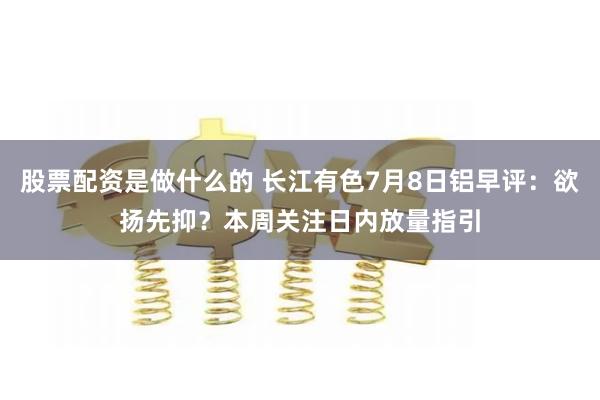 股票配资是做什么的 长江有色7月8日铝早评：欲扬先抑？本周关注日内放量指引