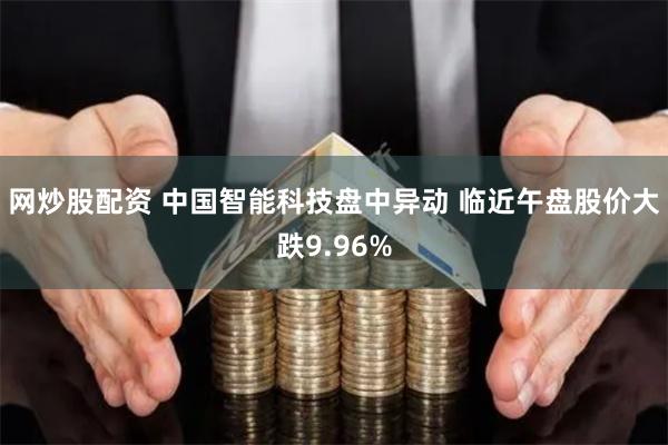 网炒股配资 中国智能科技盘中异动 临近午盘股价大跌9.96%