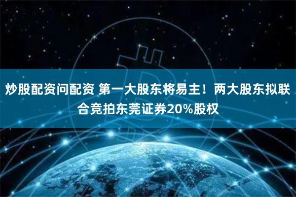 炒股配资问配资 第一大股东将易主！两大股东拟联合竞拍东莞证券20%股权