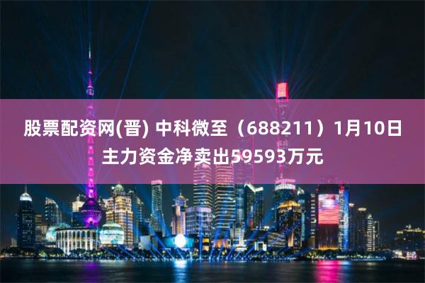 股票配资网(晋) 中科微至（688211）1月10日主力资金净卖出59593万元