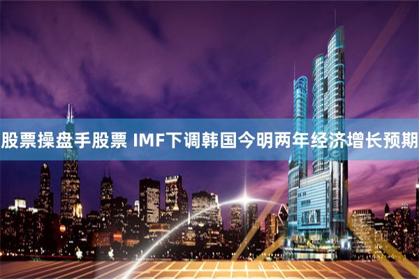 股票操盘手股票 IMF下调韩国今明两年经济增长预期