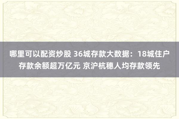 哪里可以配资炒股 36城存款大数据：18城住户存款余额超万亿元 京沪杭穗人均存款领先