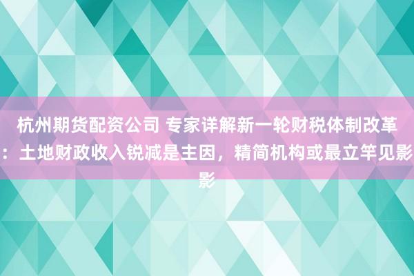 杭州期货配资公司 专家详解新一轮财税体制改革：土地财政收入锐减是主因，精简机构或最立竿见影