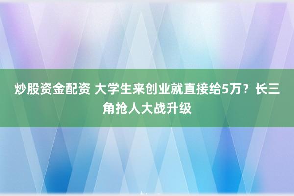 炒股资金配资 大学生来创业就直接给5万？长三角抢人大战升级