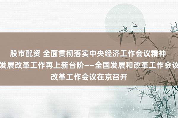 股市配资 全面贯彻落实中央经济工作会议精神 扎实推动发展改革工作再上新台阶——全国发展和改革工作会议在京召开