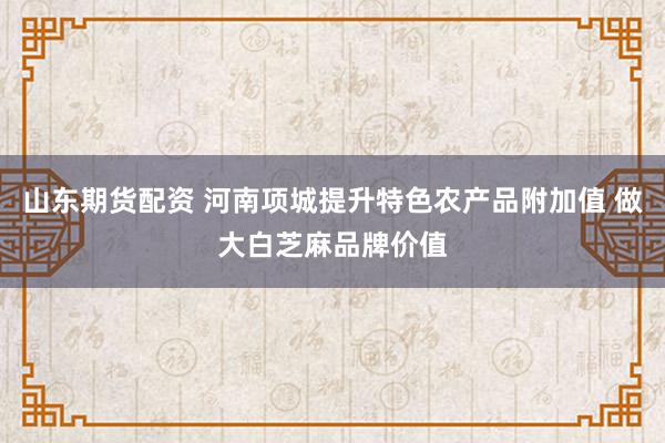 山东期货配资 河南项城提升特色农产品附加值 做大白芝麻品牌价值