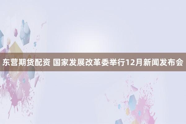 东营期货配资 国家发展改革委举行12月新闻发布会