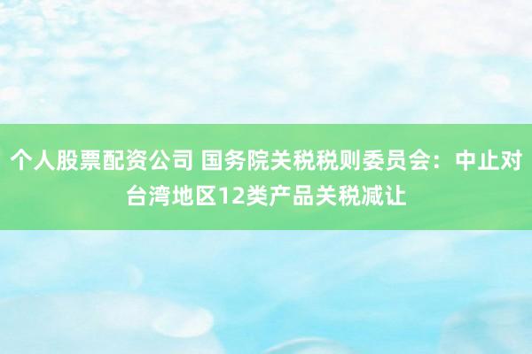 个人股票配资公司 国务院关税税则委员会：中止对台湾地区12类产品关税减让