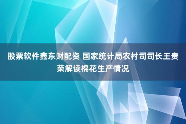 股票软件鑫东财配资 国家统计局农村司司长王贵荣解读棉花生产情况