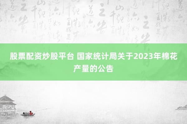 股票配资炒股平台 国家统计局关于2023年棉花产量的公告