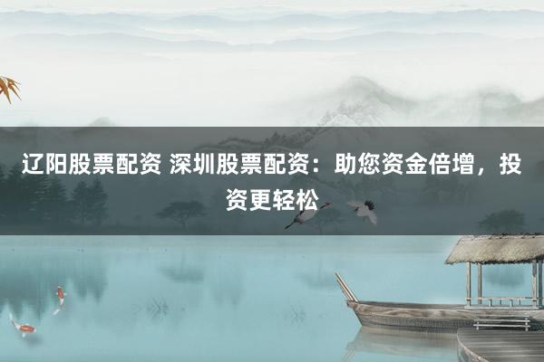 辽阳股票配资 深圳股票配资：助您资金倍增，投资更轻松