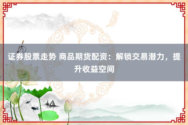 证券股票走势 商品期货配资：解锁交易潜力，提升收益空间