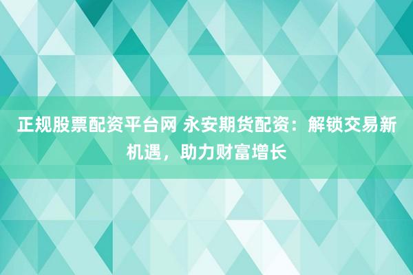 正规股票配资平台网 永安期货配资：解锁交易新机遇，助力财富增长