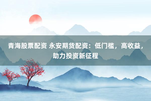 青海股票配资 永安期货配资：低门槛，高收益，助力投资新征程