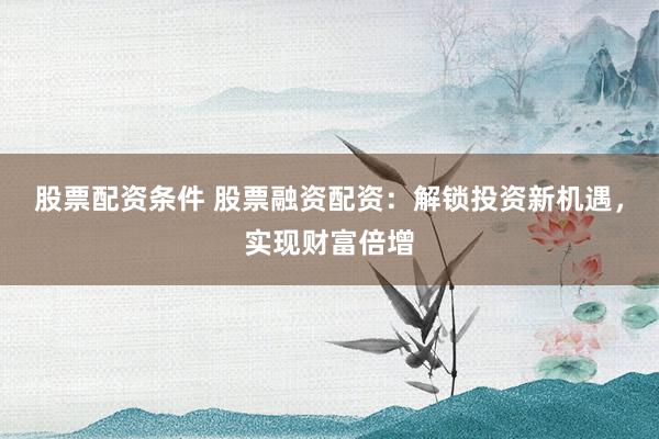 股票配资条件 股票融资配资：解锁投资新机遇，实现财富倍增