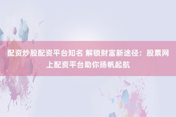 配资炒股配资平台知名 解锁财富新途径：股票网上配资平台助你扬帆起航