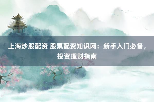 上海炒股配资 股票配资知识网：新手入门必备，投资理财指南