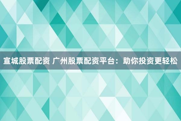 宣城股票配资 广州股票配资平台：助你投资更轻松