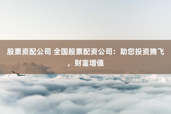 股票资配公司 全国股票配资公司：助您投资腾飞，财富增值