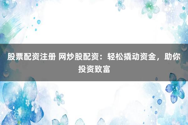 股票配资注册 网炒股配资：轻松撬动资金，助你投资致富