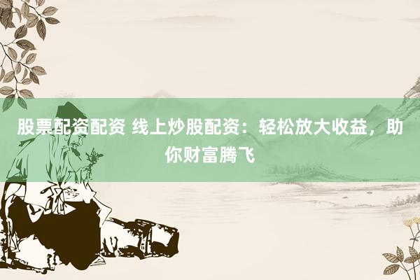 股票配资配资 线上炒股配资：轻松放大收益，助你财富腾飞