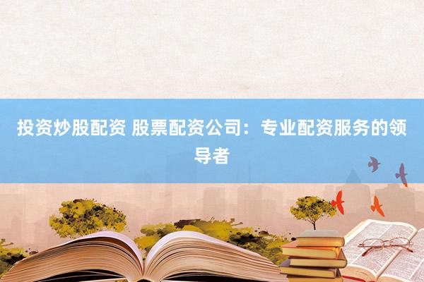 投资炒股配资 股票配资公司：专业配资服务的领导者