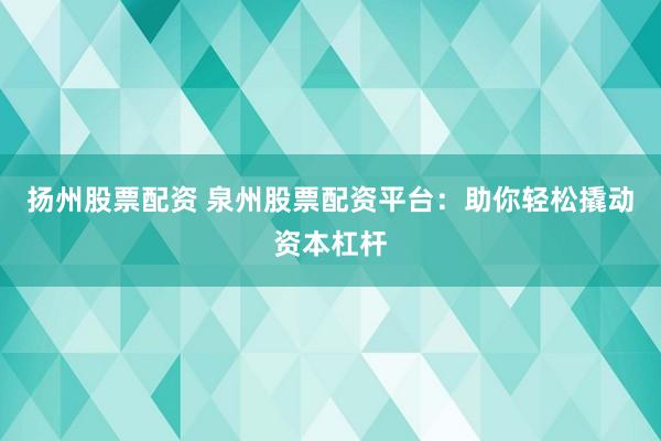 扬州股票配资 泉州股票配资平台：助你轻松撬动资本杠杆