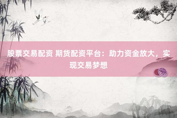 股票交易配资 期货配资平台：助力资金放大，实现交易梦想