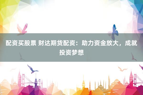 配资买股票 财达期货配资：助力资金放大，成就投资梦想