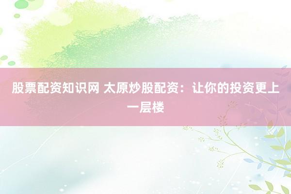 股票配资知识网 太原炒股配资：让你的投资更上一层楼