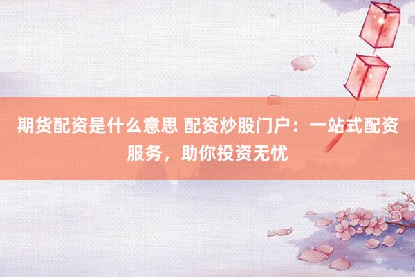 期货配资是什么意思 配资炒股门户：一站式配资服务，助你投资无忧