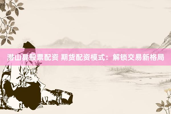 潜山县股票配资 期货配资模式：解锁交易新格局