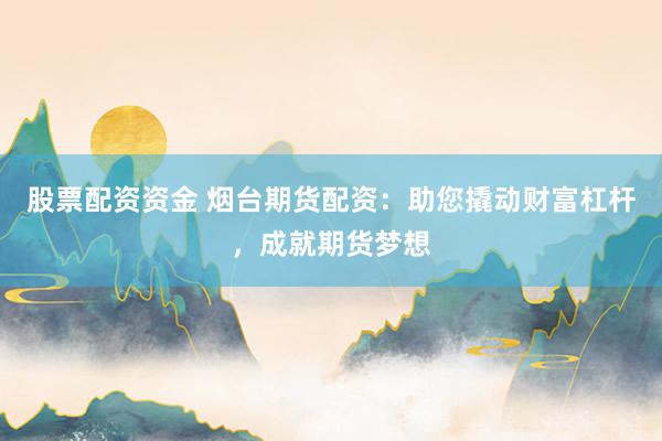 股票配资资金 烟台期货配资：助您撬动财富杠杆，成就期货梦想
