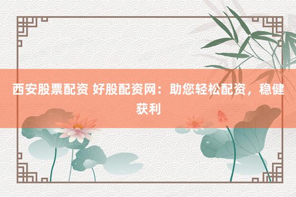 西安股票配资 好股配资网：助您轻松配资，稳健获利
