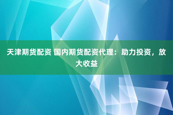 天津期货配资 国内期货配资代理：助力投资，放大收益