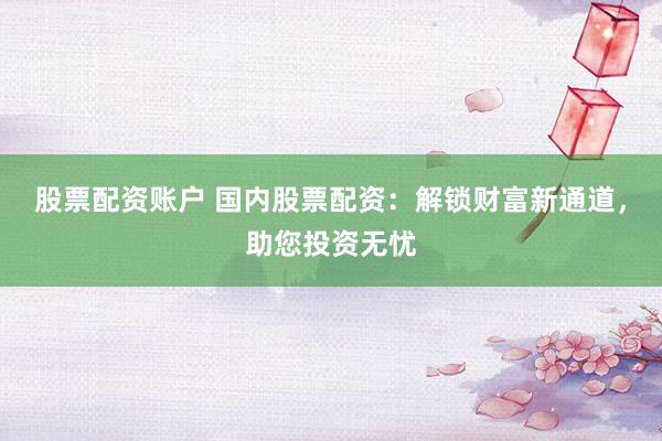 股票配资账户 国内股票配资：解锁财富新通道，助您投资无忧