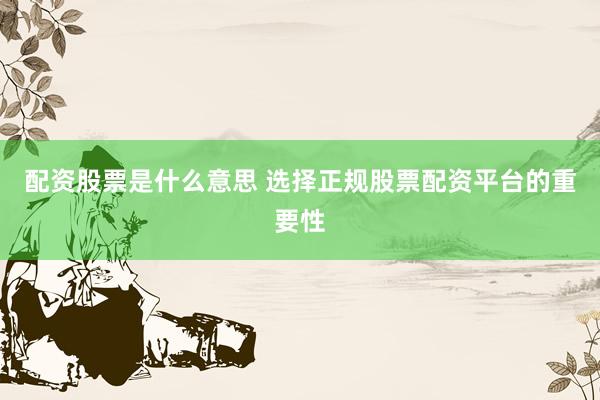 配资股票是什么意思 选择正规股票配资平台的重要性