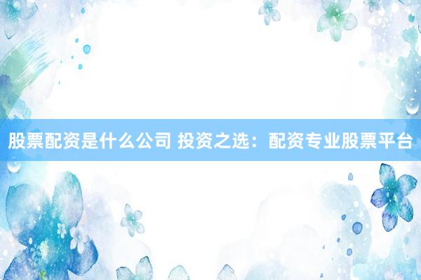 股票配资是什么公司 投资之选：配资专业股票平台