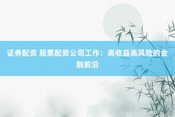 证券配资 股票配资公司工作：高收益高风险的金融前沿